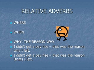 RELATIVE ADVERBS
 WHERE
 WHEN
 WHY: THE REASON WHY
 I didn’t get a pay rise – that was the reason
why I left.
 I didn’t get a pay rise – that was the reason
(that) I left.
 