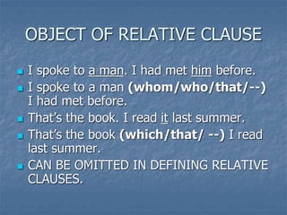 OBJECT OF RELATIVE CLAUSE
 I spoke to a man. I had met him before.
 I spoke to a man (whom/who/that/--)
I had met before.
 That’s the book. I read it last summer.
 That’s the book (which/that/ --) I read
last summer.
 CAN BE OMITTED IN DEFINING RELATIVE
CLAUSES.
 