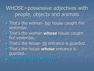 WHOSE=possessive adjectives with
people, objects and animals
 That’s the woman- her house caught fire
yesterday.
 That’s the woman whose house caught
fire yesterday.
 That’s the house- its entrance is guarded.
 That’s the house whose entrance is
guarded.
 CAN NEVER BE OMITTED
 