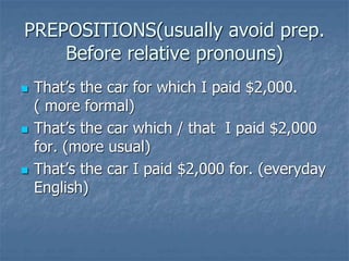 PREPOSITIONS(usually avoid prep.
Before relative pronouns)
 That’s the car for which I paid $2,000.
( more formal)
 That’s the car which / that I paid $2,000
for. (more usual)
 That’s the car I paid $2,000 for. (everyday
English)
 