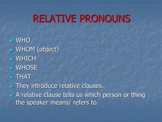 RELATIVE PRONOUNS
 WHO
 WHOM (object)
 WHICH
 WHOSE
 THAT
 They introduce relative clauses.
 A relative clause tells us which person or thing
the speaker means/ refers to.
 