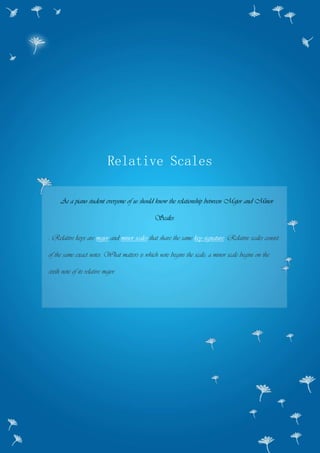 Relative Scales
As a piano student everyone of us should know the relationship between Major and Minor
Scales.
: Relative keys are major and minor scales that share the same key signature. Relative scales consist
of the same exact notes. What matters is which note begins the scale; a minor scale begins on the
sixth note of its relative major.
 