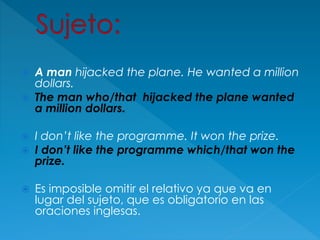  A man hijacked the plane. He wanted a million
dollars.
 The man who/that hijacked the plane wanted
a million dollars.
 I don’t like the programme. It won the prize.
 I don’t like the programme which/that won the
prize.
 Es imposible omitir el relativo ya que va en
lugar del sujeto, que es obligatorio en las
oraciones inglesas.
 