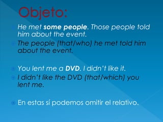  He met some people. Those people told
him about the event.
 The people (that/who) he met told him
about the event.
 You lent me a DVD. I didn’t like it.
 I didn’t like the DVD (that/which) you
lent me.
 En estas sí podemos omitir el relativo.
 