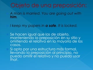  A man is married. You are going out with
him.
 I keep my papers in a safe. It is locked.
 Se hacen igual que las de objeto,
manteniendo la preposición en su sitio y
omitiendo el relativo en la mayoría de los
casos.
 Si opto por una estructura más formal,
llevando la preposición al principio, no
puedo omitir el relativo y no puedo usar
that.
 