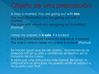  A man is married. You are going out with him.
 The man (that/who) you are going out with is
married.
 The man with whom you are going out is married.
(Formal)
 I keep my papers in a safe. It is locked.
 The safe (that/which) I keep my papers in is locked.
 The safe in which I keep my paper is locked.(Formal)
 Se hacen igual que las de objeto, manteniendo la
preposición en su sitio y omitiendo el relativo en la
mayoría de los casos.
 Si opto por una estructura más formal, llevando la
preposición al principio, no puedo omitir el relativo y
no puedo usar that.
 
