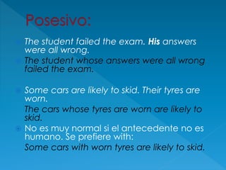  The student failed the exam. His answers
were all wrong.
 The student whose answers were all wrong
failed the exam.
 Some cars are likely to skid. Their tyres are
worn.
The cars whose tyres are worn are likely to
skid.
 No es muy normal si el antecedente no es
humano. Se prefiere with:
Some cars with worn tyres are likely to skid.
 