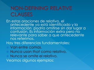 En estas oraciones de relativo, el
antecedente ya está identificado y la
información podría omitirse sin dar lugar a
confusión. Es información extra pero no
relevante para saber a que antecedente
nos referimos.
Hay tres diferencias fundamentales:
 Van entre comas.
 Nunca usan that como relativo.
 Nunca se omite el relativo.
Veamos algunos ejemplos:
 