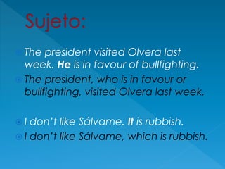  The president visited Olvera last
week. He is in favour of bullfighting.
 The president, who is in favour or
bullfighting, visited Olvera last week.
 I don’t like Sálvame. It is rubbish.
 I don’t like Sálvame, which is rubbish.
 