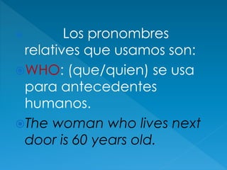  Los pronombres
relatives que usamos son:
WHO: (que/quien) se usa
para antecedentes
humanos.
The woman who lives next
door is 60 years old.
 