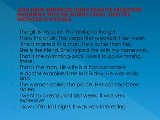 JOIN THESE SENTENCES USING RELATIVE PRONOUNS
BEGINNING WITH THE WORDS GIVEN. OMIT THE
PRONOUN IF POSSIBLE.
1. The girl is my sister. I'm talking to the girl.
2. This is the chair. The carpenter repaired it last week.
3. She is married to a man. He is richer than her.
4. She is the friend. She helped me with my homework.
5. That is the swimming-pool. I used to go swimming
there.
6. That is the man. His wife is a famous actress
7. A doctor examined me last Friday. He was really
kind.
8. The woman called the police. Her car had been
stolen.
9. I went to a restaurant last week. It was very
expensive
10. I saw a film last night. It was very interesting
 