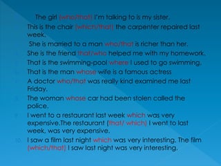 1. The girl (who/that) I’m talking to is my sister.
2. This is the chair (which/that) the carpenter repaired last
week.
3. She is married to a man who/that is richer than her.
4. She is the friend that/who helped me with my homework.
5. That is the swimming-pool where I used to go swimming.
6. That is the man whose wife is a famous actress
7. A doctor who/that was really kind examined me last
Friday.
8. The woman whose car had been stolen called the
police.
9. I went to a restaurant last week which was very
expensive.The restaurant (that/ which) I went to last
week, was very expensive.
10. I saw a film last night which was very interesting. The film
(which/that) I saw last night was very interesting.
 