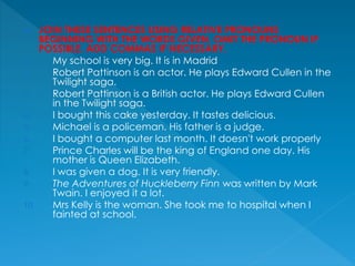  JOIN THESE SENTENCES USING RELATIVE PRONOUNS
BEGINNING WITH THE WORDS GIVEN. OMIT THE PRONOUN IF
POSSIBLE. ADD COMMAS IF NECESSARY.
1. My school is very big. It is in Madrid
2. Robert Pattinson is an actor. He plays Edward Cullen in the
Twilight saga.
3. Robert Pattinson is a British actor. He plays Edward Cullen
in the Twilight saga.
4. I bought this cake yesterday. It tastes delicious.
5. Michael is a policeman. His father is a judge.
6. I bought a computer last month. It doesn't work properly
7. Prince Charles will be the king of England one day. His
mother is Queen Elizabeth.
8. I was given a dog. It is very friendly.
9. The Adventures of Huckleberry Finn was written by Mark
Twain. I enjoyed it a lot.
10. Mrs Kelly is the woman. She took me to hospital when I
fainted at school.
 