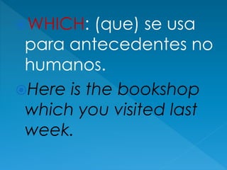 WHICH: (que) se usa
para antecedentes no
humanos.
Here is the bookshop
which you visited last
week.
 