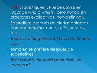  THAT: (que/ quien). Puede usarse en
lugar de who o which , pero nunca en
oraciones explicativas (non-defining).
 Se prefiere después de ciertas palabras
como something, none, Little, only, all ,
etc.
 There’s nothing else that I can do to help
you.
 También se prefiere después de
superlatives:
 That novel is the worst book that I’ve
ever read.
 