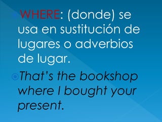 WHERE: (donde) se
usa en sustitución de
lugares o adverbios
de lugar.
That’s the bookshop
where I bought your
present.
 