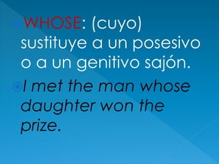WHOSE: (cuyo)
sustituye a un posesivo
o a un genitivo sajón.
I met the man whose
daughter won the
prize.
 