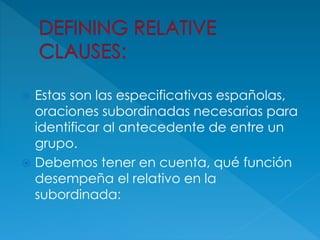  Estas son las especificativas españolas,
oraciones subordinadas necesarias para
identificar al antecedente de entre un
grupo.
 Debemos tener en cuenta, qué función
desempeña el relativo en la
subordinada:
 