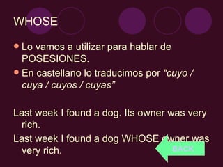 WHOSE Lo vamos a utilizar para hablar de POSESIONES. En castellano lo traducimos por  “cuyo / cuya / cuyos / cuyas” Last week I found a dog. Its owner was very rich. Last week I found a dog WHOSE owner was very rich. BACK 