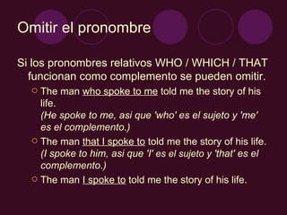 Omitir el pronombre Si los pronombres relativos WHO / WHICH / THAT funcionan como complemento se pueden omitir. The man  who spoke to me  told me the story of his life. (He spoke to me, asi que 'who' es el sujeto y 'me' es el complemento.) The man  that I spoke to  told me the story of his life. (I spoke to him, asi que 'I'  es el sujeto y  'that' es el complemento.) The man  I spoke to  told me the story of his life. 