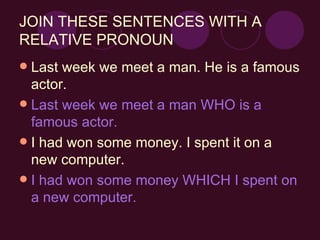 Last week we meet a man. He is a famous actor. Last week we meet a man WHO is a famous actor. I had won some money. I spent it on a new computer. I had won some money WHICH I spent on a new computer. JOIN THESE SENTENCES WITH A RELATIVE PRONOUN 