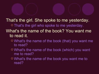 That's the girl. She spoke to me yesterday. That's the girl who spoke to me yesterday.  What's the name of the book?  You want me to read it. What's the name of the book (that) you want me to read?  What's the name of the book (which) you want me to read?  What's the name of the book you want me to read?   