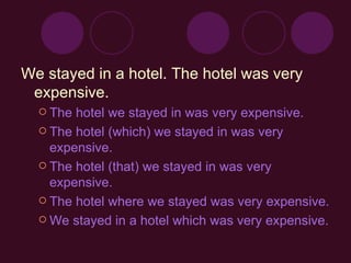 We stayed in a hotel.  The hotel was very expensive. The hotel we stayed in was very expensive.  The hotel (which) we stayed in was very expensive.  The hotel (that) we stayed in was very expensive.  The hotel where we stayed was very expensive.  We stayed in a hotel which was very expensive. 