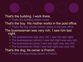 That's the building. I work there. That's the building where I work.   That's the boy. His mother works in the post office. That's the boy whose mother works in the post office.   The businessman was very rich. I saw him last night. The businessman was very rich. I saw him last night.  The businessman (whom) I saw last night was very rich. The businessman (who) I saw last night was very rich.  The businessman (that) I saw last night was very rich.   That's the dog. Its owner is French. That's the dog whose owner is French. 
