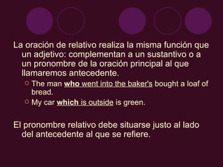 La oración de relativo realiza la misma función que un adjetivo: complementan a un sustantivo o a un pronombre de la oración principal al que llamaremos antecedente. The man  who  went into the baker's  bought a loaf of bread. My car  which  is outside  is green. El pronombre relativo debe situarse justo al lado del antecedente al que se refiere. 