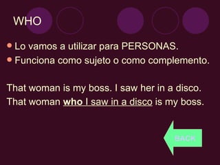 WHO Lo vamos a utilizar para PERSONAS. Funciona como sujeto o como complemento. That woman is my boss. I saw her in a disco. That woman  who  I saw in a disco  is my boss. BACK 