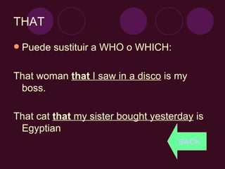 THAT Puede sustituir a WHO o WHICH: That woman  that  I saw in a disco  is my boss. That cat  that  my sister bought yesterday  is Egyptian BACK 