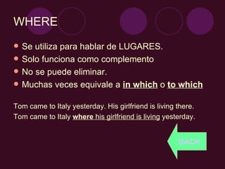 WHERE Se utiliza para hablar de LUGARES. Solo funciona como complemento No se puede eliminar. Muchas veces equivale a  in which  o  to which Tom came to Italy yesterday. His girlfriend is living there. Tom came to Italy  where  his girlfriend is living  yesterday.  BACK 