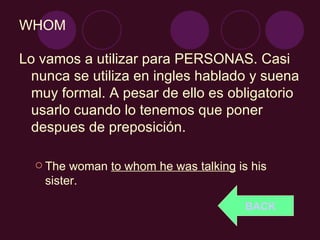 WHOM Lo vamos a utilizar para PERSONAS. Casi nunca se utiliza en ingles hablado y suena muy formal. A pesar de ello es obligatorio usarlo cuando lo tenemos que poner despues de preposición. The woman  to whom he was talking  is his sister. BACK 