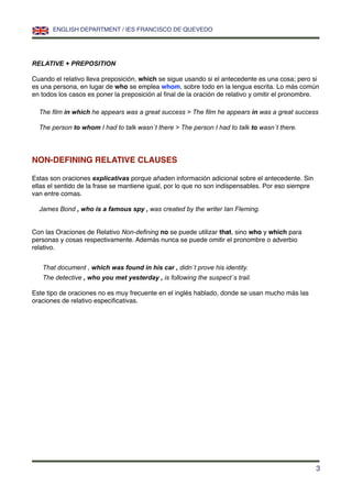 RELATIVE + PREPOSITION
Cuando el relativo lleva preposición, which se sigue usando si el antecedente es una cosa; pero si
es una persona, en lugar de who se emplea whom, sobre todo en la lengua escrita. Lo más común
en todos los casos es poner la preposición al ﬁnal de la oración de relativo y omitir el pronombre.
The ﬁlm in which he appears was a great success > The ﬁlm he appears in was a great success
The person to whom I had to talk wasn´t there > The person I had to talk to wasn´t there.
NON-DEFINING RELATIVE CLAUSES
Estas son oraciones explicativas porque añaden información adicional sobre el antecedente. Sin
ellas el sentido de la frase se mantiene igual, por lo que no son indispensables. Por eso siempre
van entre comas.
James Bond , who is a famous spy , was created by the writer Ian Fleming.
Con las Oraciones de Relativo Non-deﬁning no se puede utilizar that, sino who y which para
personas y cosas respectivamente. Además nunca se puede omitir el pronombre o adverbio
relativo.
That document , which was found in his car , didn´t prove his identity.
The detective , who you met yesterday , is following the suspect´s trail.
Este tipo de oraciones no es muy frecuente en el inglés hablado, donde se usan mucho más las
oraciones de relativo especiﬁcativas.
ENGLISH DEPARTMENT / IES FRANCISCO DE QUEVEDO
3
 