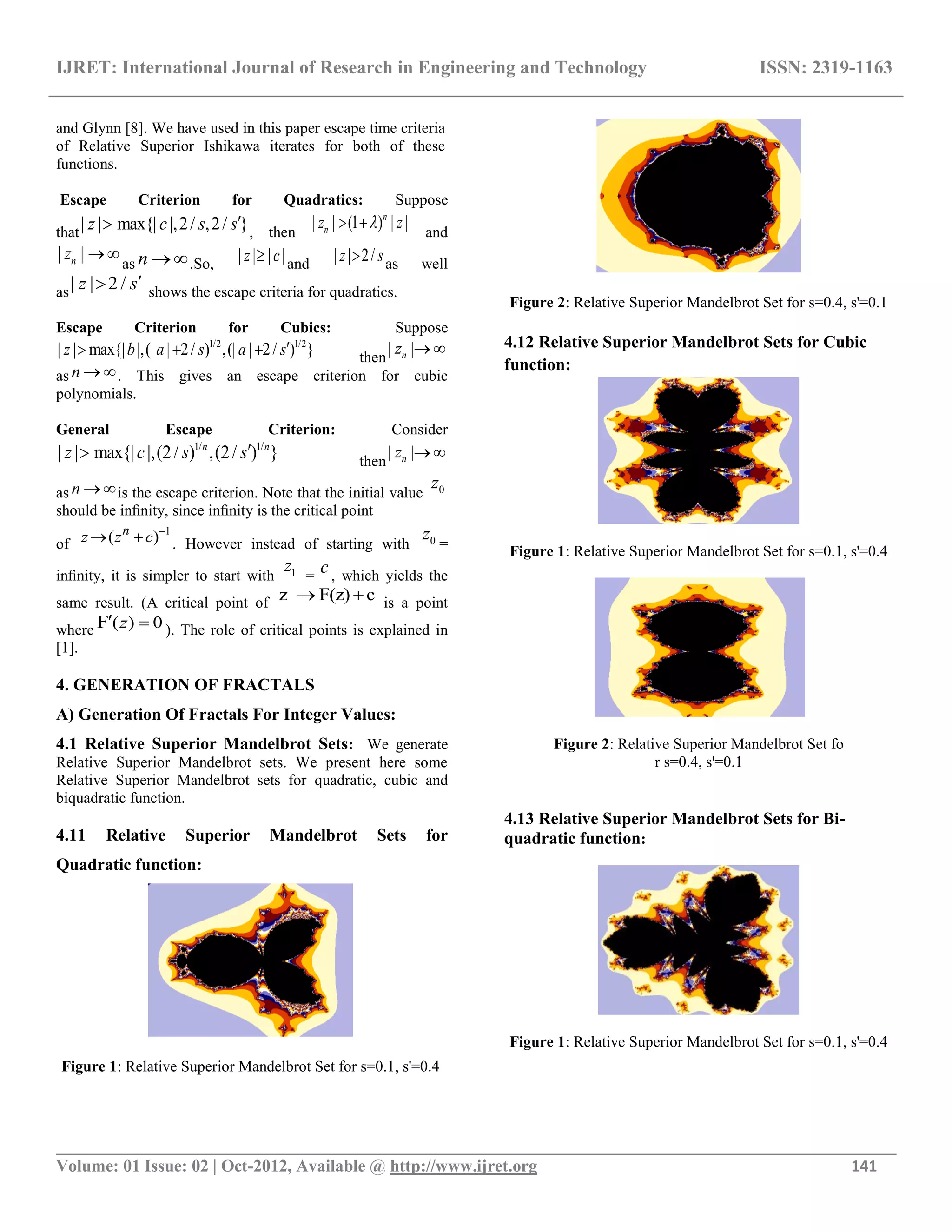 IJRET: International Journal of Research in Engineering and Technology ISSN: 2319-1163
__________________________________________________________________________________________
Volume: 01 Issue: 02 | Oct-2012, Available @ http://www.ijret.org 141
and Glynn [8]. We have used in this paper escape time criteria
of Relative Superior Ishikawa iterates for both of these
functions.
Escape Criterion for Quadratics: Suppose
that| | max{| |,2/ ,2/ }z c s s , then
| | (1 ) | |n
nz z  and
| |nz  as n .So, | | | |z c and | | 2/z s as well
as| | 2 /z s shows the escape criteria for quadratics.
Escape Criterion for Cubics: Suppose
1/2 1/2
| | max{| |,(| | 2/ ) ,(| | 2/ ) }z b a s a s   then
| |nz  
as n . This gives an escape criterion for cubic
polynomials.
General Escape Criterion: Consider
1/ 1/
| | max{| |,(2/ ) ,(2/ ) }n n
z c s s then
| |nz  
as n is the escape criterion. Note that the initial value 0z
should be inﬁnity, since inﬁnity is the critical point
of
1
( )n
z z c 
  . However instead of starting with 0z =
inﬁnity, it is simpler to start with 1z =
c, which yields the
same result. (A critical point of z F(z) c  is a point
where ( ) 0F z  ). The role of critical points is explained in
[1].
4. GENERATION OF FRACTALS
A) Generation Of Fractals For Integer Values:
4.1 Relative Superior Mandelbrot Sets: We generate
Relative Superior Mandelbrot sets. We present here some
Relative Superior Mandelbrot sets for quadratic, cubic and
biquadratic function.
4.11 Relative Superior Mandelbrot Sets for
Quadratic function:
Figure 1: Relative Superior Mandelbrot Set for s=0.1, s'=0.4
Figure 2: Relative Superior Mandelbrot Set for s=0.4, s'=0.1
4.12 Relative Superior Mandelbrot Sets for Cubic
function:
Figure 1: Relative Superior Mandelbrot Set for s=0.1, s'=0.4
Figure 2: Relative Superior Mandelbrot Set fo
r s=0.4, s'=0.1
4.13 Relative Superior Mandelbrot Sets for Bi-
quadratic function:
Figure 1: Relative Superior Mandelbrot Set for s=0.1, s'=0.4
 