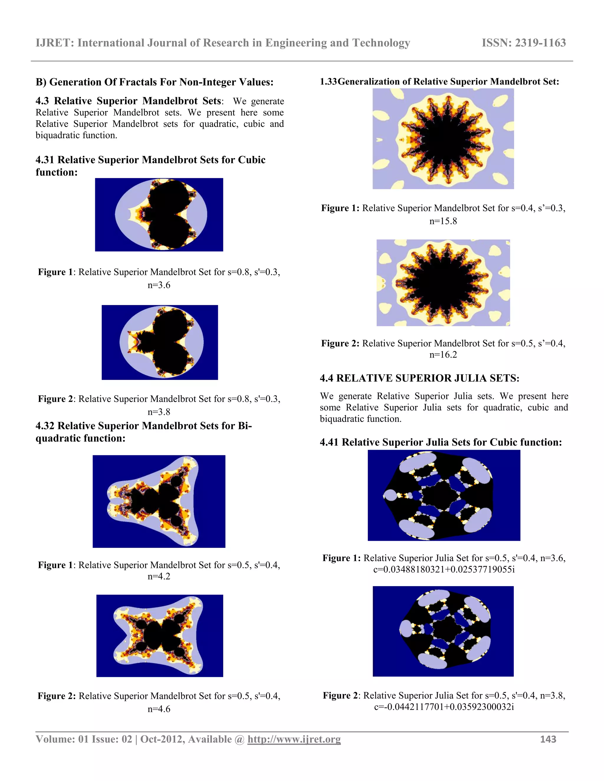 IJRET: International Journal of Research in Engineering and Technology ISSN: 2319-1163
__________________________________________________________________________________________
Volume: 01 Issue: 02 | Oct-2012, Available @ http://www.ijret.org 143
B) Generation Of Fractals For Non-Integer Values:
4.3 Relative Superior Mandelbrot Sets: We generate
Relative Superior Mandelbrot sets. We present here some
Relative Superior Mandelbrot sets for quadratic, cubic and
biquadratic function.
4.31 Relative Superior Mandelbrot Sets for Cubic
function:
Figure 1: Relative Superior Mandelbrot Set for s=0.8, s'=0.3,
n=3.6
Figure 2: Relative Superior Mandelbrot Set for s=0.8, s'=0.3,
n=3.8
4.32 Relative Superior Mandelbrot Sets for Bi-
quadratic function:
Figure 1: Relative Superior Mandelbrot Set for s=0.5, s'=0.4,
n=4.2
Figure 2: Relative Superior Mandelbrot Set for s=0.5, s'=0.4,
n=4.6
1.33Generalization of Relative Superior Mandelbrot Set:
Figure 1: Relative Superior Mandelbrot Set for s=0.4, s‟=0.3,
n=15.8
Figure 2: Relative Superior Mandelbrot Set for s=0.5, s‟=0.4,
n=16.2
4.4 RELATIVE SUPERIOR JULIA SETS:
We generate Relative Superior Julia sets. We present here
some Relative Superior Julia sets for quadratic, cubic and
biquadratic function.
4.41 Relative Superior Julia Sets for Cubic function:
Figure 1: Relative Superior Julia Set for s=0.5, s'=0.4, n=3.6,
c=0.03488180321+0.02537719055i
Figure 2: Relative Superior Julia Set for s=0.5, s'=0.4, n=3.8,
c=-0.0442117701+0.03592300032i
 