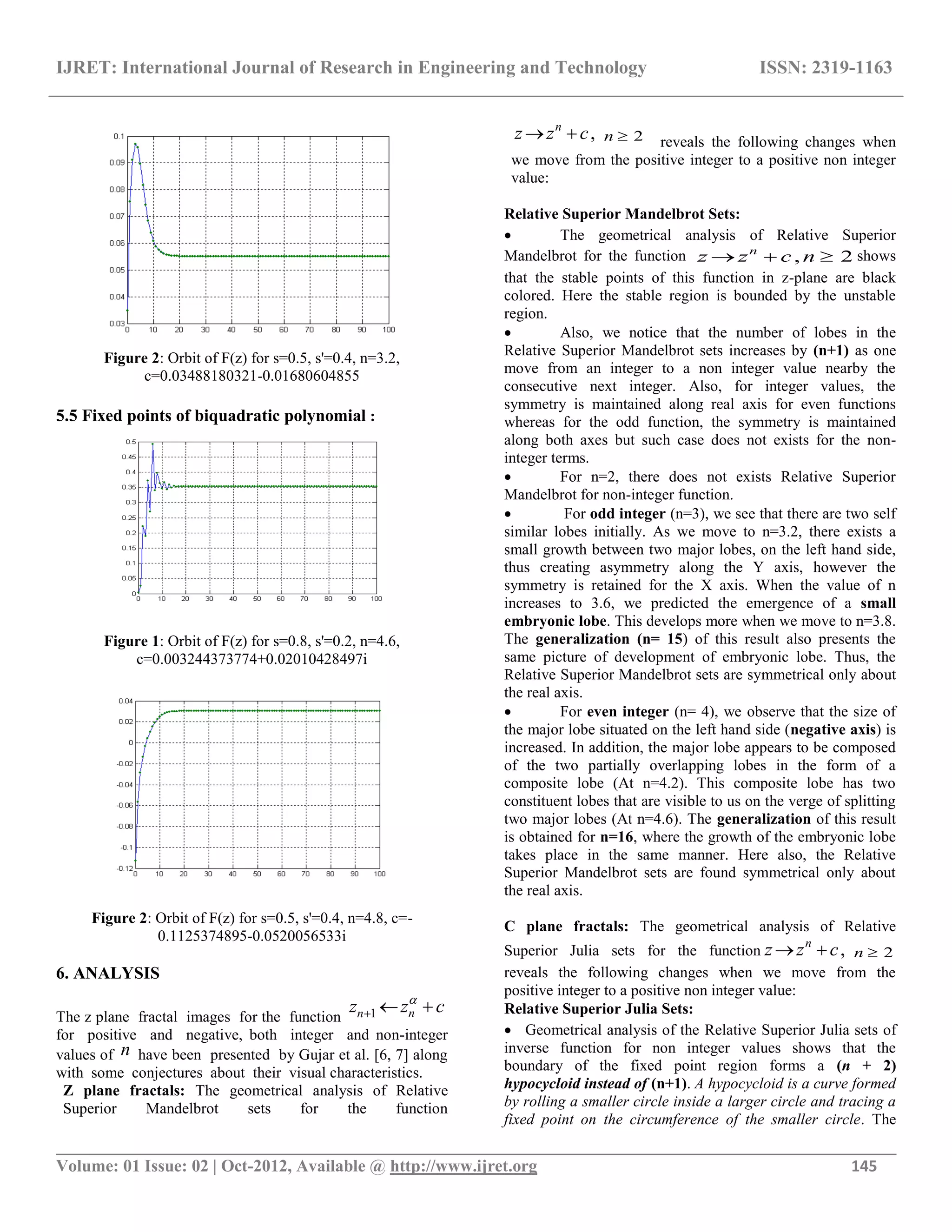 IJRET: International Journal of Research in Engineering and Technology ISSN: 2319-1163
__________________________________________________________________________________________
Volume: 01 Issue: 02 | Oct-2012, Available @ http://www.ijret.org 145
Figure 2: Orbit of F(z) for s=0.5, s'=0.4, n=3.2,
c=0.03488180321-0.01680604855
5.5 Fixed points of biquadratic polynomial :
Figure 1: Orbit of F(z) for s=0.8, s'=0.2, n=4.6,
c=0.003244373774+0.02010428497i
Figure 2: Orbit of F(z) for s=0.5, s'=0.4, n=4.8, c=-
0.1125374895-0.0520056533i
6. ANALYSIS
The z plane fractal images for the function 1 nnz z c
  
for positive and negative, both integer and non-integer
values of n have been presented by Gujar et al. [6, 7] along
with some conjectures about their visual characteristics.
Z plane fractals: The geometrical analysis of Relative
Superior Mandelbrot sets for the function
,n
z z c  2n  reveals the following changes when
we move from the positive integer to a positive non integer
value:
Relative Superior Mandelbrot Sets:
 The geometrical analysis of Relative Superior
Mandelbrot for the function , 2n
z z c n   shows
that the stable points of this function in z-plane are black
colored. Here the stable region is bounded by the unstable
region.
 Also, we notice that the number of lobes in the
Relative Superior Mandelbrot sets increases by (n+1) as one
move from an integer to a non integer value nearby the
consecutive next integer. Also, for integer values, the
symmetry is maintained along real axis for even functions
whereas for the odd function, the symmetry is maintained
along both axes but such case does not exists for the non-
integer terms.
 For n=2, there does not exists Relative Superior
Mandelbrot for non-integer function.
 For odd integer (n=3), we see that there are two self
similar lobes initially. As we move to n=3.2, there exists a
small growth between two major lobes, on the left hand side,
thus creating asymmetry along the Y axis, however the
symmetry is retained for the X axis. When the value of n
increases to 3.6, we predicted the emergence of a small
embryonic lobe. This develops more when we move to n=3.8.
The generalization (n= 15) of this result also presents the
same picture of development of embryonic lobe. Thus, the
Relative Superior Mandelbrot sets are symmetrical only about
the real axis.
 For even integer (n= 4), we observe that the size of
the major lobe situated on the left hand side (negative axis) is
increased. In addition, the major lobe appears to be composed
of the two partially overlapping lobes in the form of a
composite lobe (At n=4.2). This composite lobe has two
constituent lobes that are visible to us on the verge of splitting
two major lobes (At n=4.6). The generalization of this result
is obtained for n=16, where the growth of the embryonic lobe
takes place in the same manner. Here also, the Relative
Superior Mandelbrot sets are found symmetrical only about
the real axis.
C plane fractals: The geometrical analysis of Relative
Superior Julia sets for the function ,n
z z c  2n 
reveals the following changes when we move from the
positive integer to a positive non integer value:
Relative Superior Julia Sets:
 Geometrical analysis of the Relative Superior Julia sets of
inverse function for non integer values shows that the
boundary of the fixed point region forms a (n + 2)
hypocycloid instead of (n+1). A hypocycloid is a curve formed
by rolling a smaller circle inside a larger circle and tracing a
fixed point on the circumference of the smaller circle. The
 