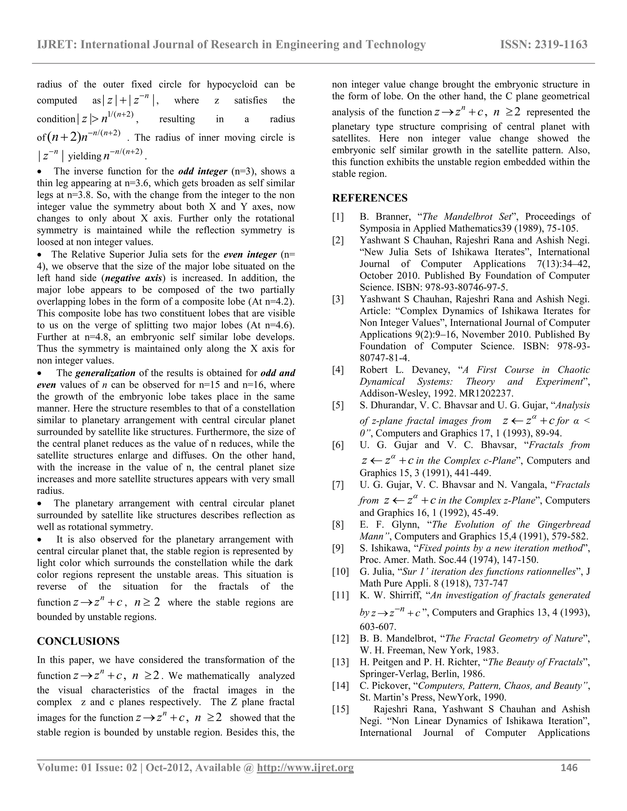 IJRET: International Journal of Research in Engineering and Technology ISSN: 2319-1163
__________________________________________________________________________________________
Volume: 01 Issue: 02 | Oct-2012, Available @ http://www.ijret.org 146
radius of the outer fixed circle for hypocycloid can be
computed as| | | |n
z z
 , where z satisfies the
condition
1/( 2)
| | n
z n 
 , resulting in a radius
of
/( 2)
( 2) n n
nn  
 . The radius of inner moving circle is
| |n
z
yielding
/( 2)n n
n 
.
 The inverse function for the odd integer (n=3), shows a
thin leg appearing at n=3.6, which gets broaden as self similar
legs at n=3.8. So, with the change from the integer to the non
integer value the symmetry about both X and Y axes, now
changes to only about X axis. Further only the rotational
symmetry is maintained while the reflection symmetry is
loosed at non integer values.
 The Relative Superior Julia sets for the even integer (n=
4), we observe that the size of the major lobe situated on the
left hand side (negative axis) is increased. In addition, the
major lobe appears to be composed of the two partially
overlapping lobes in the form of a composite lobe (At n=4.2).
This composite lobe has two constituent lobes that are visible
to us on the verge of splitting two major lobes (At n=4.6).
Further at n=4.8, an embryonic self similar lobe develops.
Thus the symmetry is maintained only along the X axis for
non integer values.
 The generalization of the results is obtained for odd and
even values of n can be observed for n=15 and n=16, where
the growth of the embryonic lobe takes place in the same
manner. Here the structure resembles to that of a constellation
similar to planetary arrangement with central circular planet
surrounded by satellite like structures. Furthermore, the size of
the central planet reduces as the value of n reduces, while the
satellite structures enlarge and diffuses. On the other hand,
with the increase in the value of n, the central planet size
increases and more satellite structures appears with very small
radius.
 The planetary arrangement with central circular planet
surrounded by satellite like structures describes reflection as
well as rotational symmetry.
 It is also observed for the planetary arrangement with
central circular planet that, the stable region is represented by
light color which surrounds the constellation while the dark
color regions represent the unstable areas. This situation is
reverse of the situation for the fractals of the
function
n
z z c  , 2n  where the stable regions are
bounded by unstable regions.
CONCLUSIONS
In this paper, we have considered the transformation of the
function ,n
z z c  2n  . We mathematically analyzed
the visual characteristics of the fractal images in the
complex z and c planes respectively. The Z plane fractal
images for the function ,n
z z c  2n  showed that the
stable region is bounded by unstable region. Besides this, the
non integer value change brought the embryonic structure in
the form of lobe. On the other hand, the C plane geometrical
analysis of the function ,n
z z c  2n  represented the
planetary type structure comprising of central planet with
satellites. Here non integer value change showed the
embryonic self similar growth in the satellite pattern. Also,
this function exhibits the unstable region embedded within the
stable region.
REFERENCES
[1] B. Branner, “The Mandelbrot Set”, Proceedings of
Symposia in Applied Mathematics39 (1989), 75-105.
[2] Yashwant S Chauhan, Rajeshri Rana and Ashish Negi.
“New Julia Sets of Ishikawa Iterates”, International
Journal of Computer Applications 7(13):34–42,
October 2010. Published By Foundation of Computer
Science. ISBN: 978-93-80746-97-5.
[3] Yashwant S Chauhan, Rajeshri Rana and Ashish Negi.
Article: “Complex Dynamics of Ishikawa Iterates for
Non Integer Values”, International Journal of Computer
Applications 9(2):9–16, November 2010. Published By
Foundation of Computer Science. ISBN: 978-93-
80747-81-4.
[4] Robert L. Devaney, “A First Course in Chaotic
Dynamical Systems: Theory and Experiment”,
Addison-Wesley, 1992. MR1202237.
[5] S. Dhurandar, V. C. Bhavsar and U. G. Gujar, “Analysis
of z-plane fractal images from z z c
  for α <
0”, Computers and Graphics 17, 1 (1993), 89-94.
[6] U. G. Gujar and V. C. Bhavsar, “Fractals from
z z c
  in the Complex c-Plane”, Computers and
Graphics 15, 3 (1991), 441-449.
[7] U. G. Gujar, V. C. Bhavsar and N. Vangala, “Fractals
from z z c
  in the Complex z-Plane”, Computers
and Graphics 16, 1 (1992), 45-49.
[8] E. F. Glynn, “The Evolution of the Gingerbread
Mann”, Computers and Graphics 15,4 (1991), 579-582.
[9] S. Ishikawa, “Fixed points by a new iteration method”,
Proc. Amer. Math. Soc.44 (1974), 147-150.
[10] G. Julia, “Sur 1’ iteration des functions rationnelles”, J
Math Pure Appli. 8 (1918), 737-747
[11] K. W. Shirriff, “An investigation of fractals generated
by n
z z c
  ”, Computers and Graphics 13, 4 (1993),
603-607.
[12] B. B. Mandelbrot, “The Fractal Geometry of Nature”,
W. H. Freeman, New York, 1983.
[13] H. Peitgen and P. H. Richter, “The Beauty of Fractals”,
Springer-Verlag, Berlin, 1986.
[14] C. Pickover, “Computers, Pattern, Chaos, and Beauty”,
St. Martin‟s Press, NewYork, 1990.
[15] Rajeshri Rana, Yashwant S Chauhan and Ashish
Negi. “Non Linear Dynamics of Ishikawa Iteration”,
International Journal of Computer Applications
 