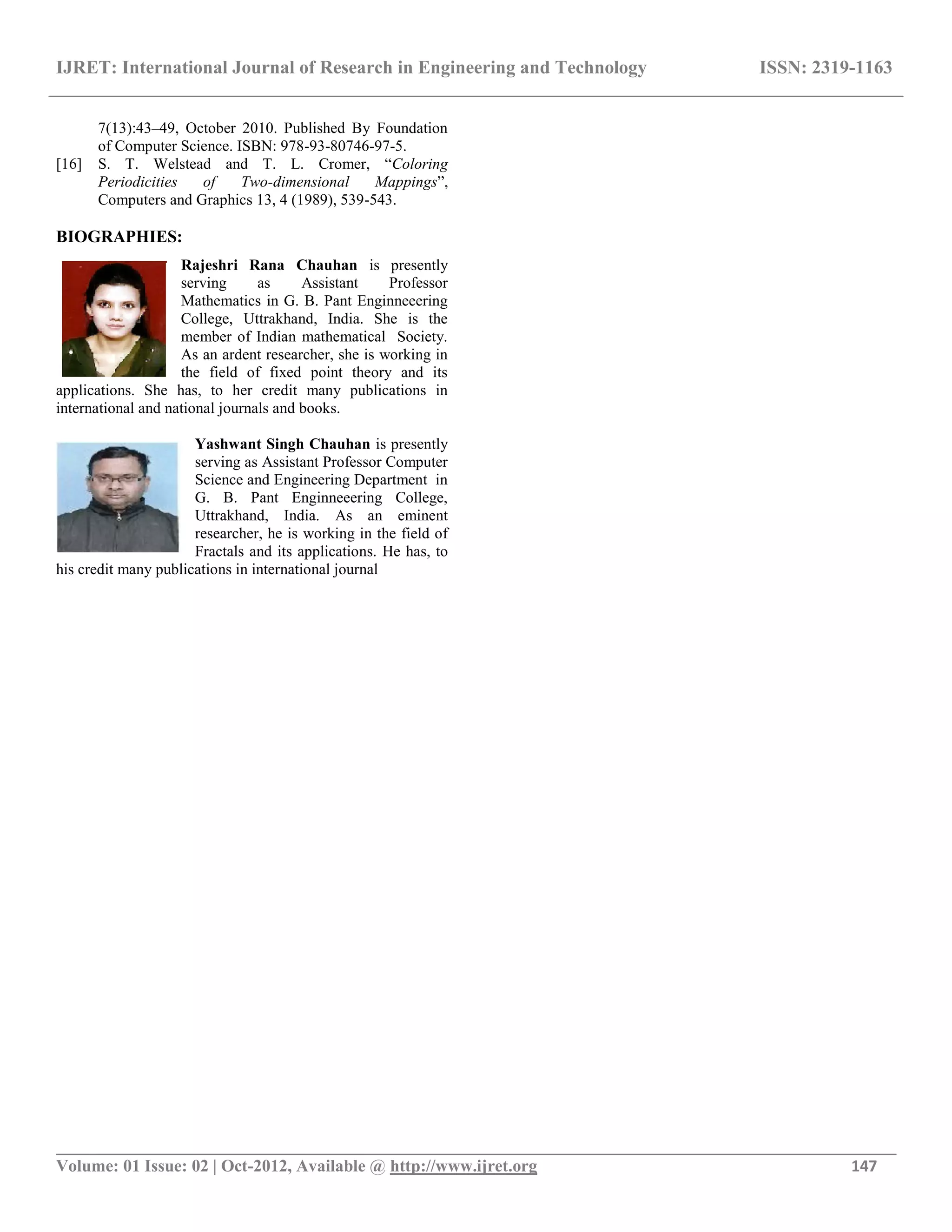IJRET: International Journal of Research in Engineering and Technology ISSN: 2319-1163
__________________________________________________________________________________________
Volume: 01 Issue: 02 | Oct-2012, Available @ http://www.ijret.org 147
7(13):43–49, October 2010. Published By Foundation
of Computer Science. ISBN: 978-93-80746-97-5.
[16] S. T. Welstead and T. L. Cromer, “Coloring
Periodicities of Two-dimensional Mappings”,
Computers and Graphics 13, 4 (1989), 539-543.
BIOGRAPHIES:
Rajeshri Rana Chauhan is presently
serving as Assistant Professor
Mathematics in G. B. Pant Enginneeering
College, Uttrakhand, India. She is the
member of Indian mathematical Society.
As an ardent researcher, she is working in
the field of fixed point theory and its
applications. She has, to her credit many publications in
international and national journals and books.
Yashwant Singh Chauhan is presently
serving as Assistant Professor Computer
Science and Engineering Department in
G. B. Pant Enginneeering College,
Uttrakhand, India. As an eminent
researcher, he is working in the field of
Fractals and its applications. He has, to
his credit many publications in international journal
 