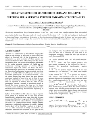 IJRET: International Journal of Research in Engineering and Technology ISSN: 2319-1163
__________________________________________________________________________________________
Volume: 01 Issue: 02 | Oct-2012, Available @ http://www.ijret.org 139
RELATIVE SUPERIOR MANDELBROT SETS AND RELATIVE
SUPERIOR JULIA SETS FOR INTEGER AND NON-INTEGER VALUES
Rajeshri Rana1
, Yashwant Singh Chauhan2
1
Assistant Professor, Mathematics, 2
Assistant Professor, CSED/MCA, G. B. Pant Engineering College, Pauri-Garhwal,
Uttarakhand, India, ranarajeshri@rediffmail, yashwant.s.chauhan@gmail.com
Abstract
The fractals generated from the self-squared function,
2
z z c  where z and c are complex quantities have been studied
extensively in the literature. This paper studies the transformation of the function , 2n
z z c n   and analyzed the z plane and
c plane fractal images generated from the iteration of these functions using Ishikawa iteration for integer and non-integer values.
Also, we explored the drastic changes that occurred in the visual characteristics of the images from n = integer value to n = non
integer value.
Keywords: Complex dynamics, Relative Superior Julia set, Relative Superior Mandelbrot set.
-------------------------------------------------------------------------*****------------------------------------------------------------------
1. INTRODUCTION
“Fractal” is a word invented by Mandelbrot to bring together
under the one heading, a large class of objects that have
played an historical role in the development of pure
mathematics. A great revolution of ideas separates the
classical mathematics of the 19th century from the modern
mathematics of the 20th. Classical mathematics had its roots
in the regular geometric structures of Euclid and the
continuously evolving dynamics of Newton. Modern
mathematics began with Cantor‟s set theory and Piano‟s
space-filling curve. Historically, the revolution was forced by
the discovery of mathematical structures that did not fit the
patterns of Euclid and Newton. These new structures were
regarded as „pathological,‟... as a „gallery of monsters,‟ kin to
the cubist painting and atonal music that were upsetting
established standards of taste in the arts at about the same
time. The mathematicians who created the monsters regarded
them as important in showing that the world of pure
mathematics contains a richness of possibilities going far
beyond the simple structures that they saw in Nature.
Twentieth-century mathematics flowered in the belief that it
had transcended completely the limitations imposed by its
natural origins.
Perhaps the Mandelbrot set [12] is the most popular object in
fractal theory. It is believed that it is not only the most
beautiful object, which has been made visible but the most
complex also. This object was given by Benoit B. Mandelbrot
in 1979 and has been the subject of intense research right from
its advent. It is known to us that all the complex quadratic
functions are topologically conjugate to the complex quadratic
function Q(z) = z2 + c. Recall that every Julia set for Q(z)= z2
+ c is either connected or totally disconnected. The
Mandelbrot set works as a locator for the two types of Julia
sets. Each point in the Mandelbrot set represents a c-value for
which the Julia set is connected and each point in its
complement represents a c-value for which the Julia set is
totally disconnected [12].
The fractals generated from the self-squared function,
2
z z c  where z and c are complex quantities, have
been studied extensively in the literature[5, 6, 7,8 & 11].
Recently, the generalized transformation function
n
z z c
  for positive integer values of n has been
considered by K. W. Shirriff [11]. The z plane fractal images
for the function 1 nnz z c
   for positive and negative,
both integer and non-integer values of n have been
presented by Gujar et al. along with some conjectures about
their visual characteristics[6, 7]. In this paper, we have
considered the transformation of the
function
, 2n
z z c n   and analyzed the z plane and c
plane fractal images generated from the iteration of these
functions using Ishikawa iteration for integer and non-integer
values. Also, we explored the drastic changes that occurred
in the visual characteristics of the images from n = integer
value to n = non integer value[2, 3 &15].
2. PRELIMINARIES
Let
{ : 1,2,3,4.........}nz n 
, denoted by
{ }nz
be a
sequence of complex numbers. Then, we say
n
n
Lim z


if,
for given M > 0, there exists N > 0, such that for all n > N, we
 