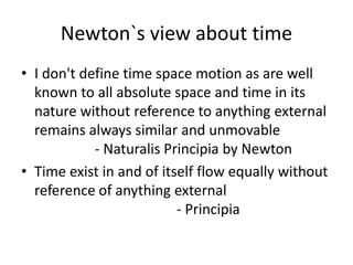 Newton`s view about time
• I don't define time space motion as are well
known to all absolute space and time in its
nature without reference to anything external
remains always similar and unmovable
- Naturalis Principia by Newton
• Time exist in and of itself flow equally without
reference of anything external
- Principia
 