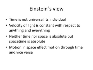 Einstein`s view
• Time is not universal its individual
• Velocity of light is constant with respect to
anything and everything
• Neither time nor space is absolute but
spacetime is absolute
• Motion in space effect motion through time
and vice versa
 