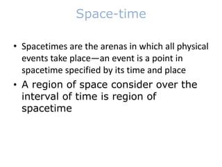 Space-time
• Spacetimes are the arenas in which all physical
events take place—an event is a point in
spacetime specified by its time and place
• A region of space consider over the
interval of time is region of
spacetime
 