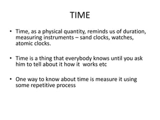 TIME
• Time, as a physical quantity, reminds us of duration,
measuring instruments – sand clocks, watches,
atomic clocks.
• Time is a thing that everybody knows until you ask
him to tell about it how it works etc
• One way to know about time is measure it using
some repetitive process
 