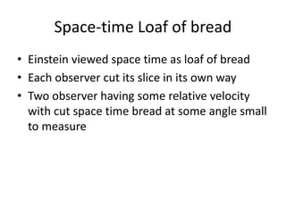 Space-time Loaf of bread
• Einstein viewed space time as loaf of bread
• Each observer cut its slice in its own way
• Two observer having some relative velocity
with cut space time bread at some angle small
to measure
 