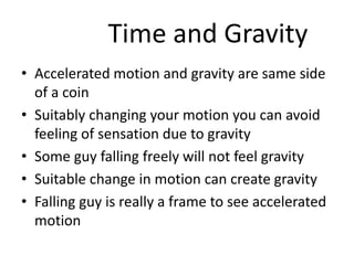 Time and Gravity
• Accelerated motion and gravity are same side
of a coin
• Suitably changing your motion you can avoid
feeling of sensation due to gravity
• Some guy falling freely will not feel gravity
• Suitable change in motion can create gravity
• Falling guy is really a frame to see accelerated
motion
 