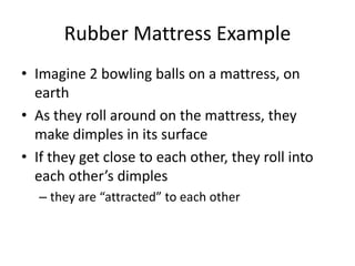 Rubber Mattress Example
• Imagine 2 bowling balls on a mattress, on
earth
• As they roll around on the mattress, they
make dimples in its surface
• If they get close to each other, they roll into
each other’s dimples
– they are “attracted” to each other
 