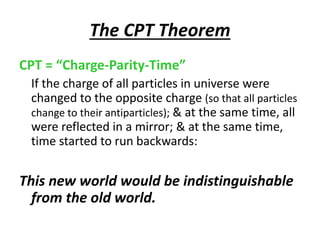 The CPT Theorem
CPT = “Charge-Parity-Time”
If the charge of all particles in universe were
changed to the opposite charge (so that all particles
change to their antiparticles); & at the same time, all
were reflected in a mirror; & at the same time,
time started to run backwards:
This new world would be indistinguishable
from the old world.
 