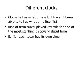 Different clocks
• Clocks tell us what time is but haven't been
able to tell us what time itself is?
• Rise of train travel played key role for one of
the most startling discovery about time
• Earlier each town has its own time
 