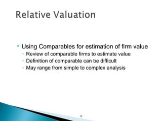    Using Comparables for estimation of firm value
    ◦ Review of comparable firms to estimate value
    ◦ Definition of comparable can be difficult
    ◦ May range from simple to complex analysis




                            12
 
